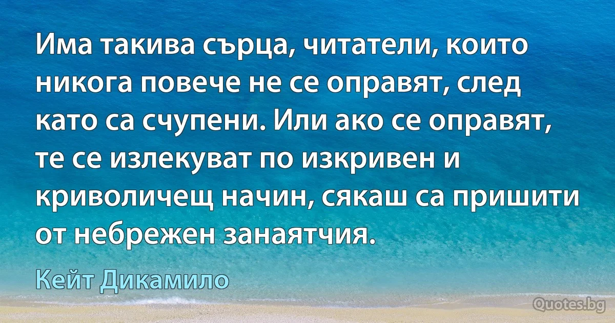 Има такива сърца, читатели, които никога повече не се оправят, след като са счупени. Или ако се оправят, те се излекуват по изкривен и криволичещ начин, сякаш са пришити от небрежен занаятчия. (Кейт Дикамило)