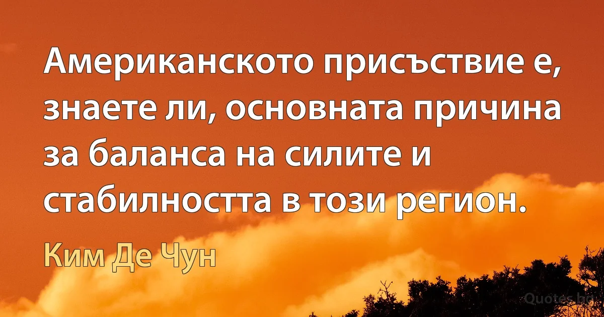 Американското присъствие е, знаете ли, основната причина за баланса на силите и стабилността в този регион. (Ким Де Чун)