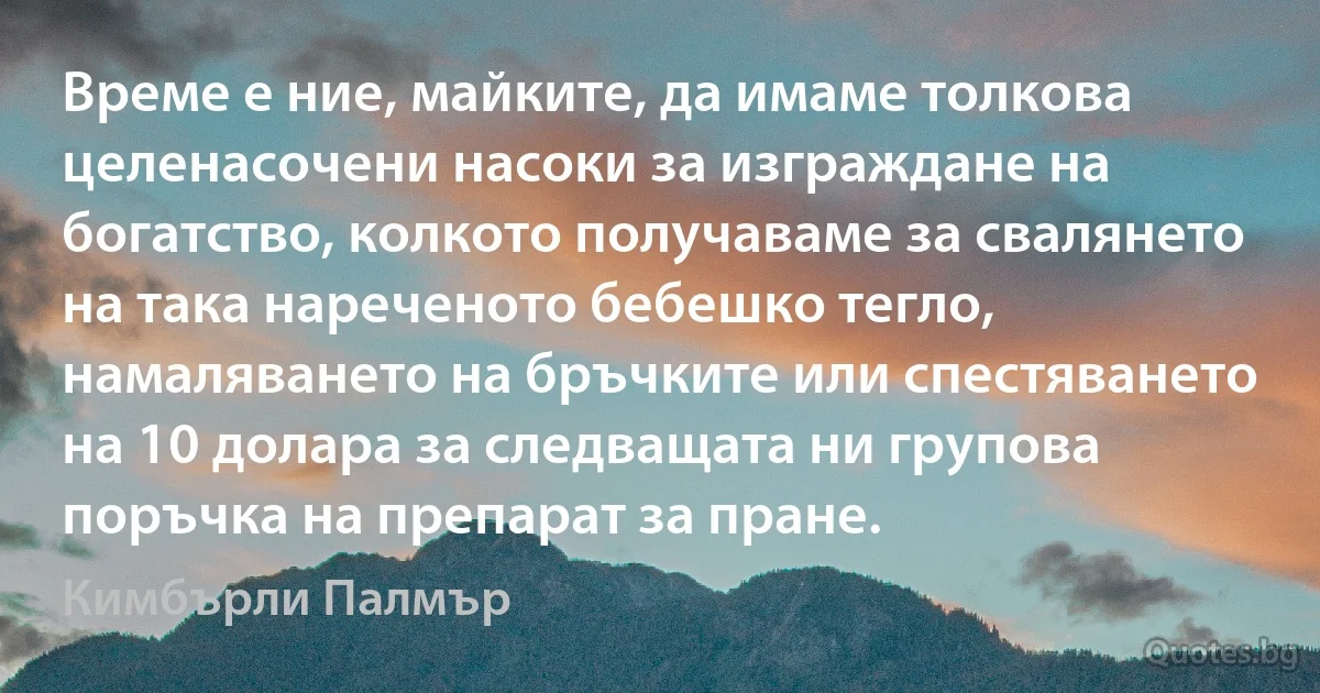 Време е ние, майките, да имаме толкова целенасочени насоки за изграждане на богатство, колкото получаваме за свалянето на така нареченото бебешко тегло, намаляването на бръчките или спестяването на 10 долара за следващата ни групова поръчка на препарат за пране. (Кимбърли Палмър)