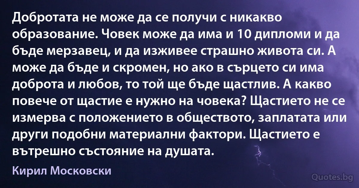 Добротата не може да се получи с никакво образование. Човек може да има и 10 дипломи и да бъде мерзавец, и да изживее страшно живота си. А може да бъде и скромен, но ако в сърцето си има доброта и любов, то той ще бъде щастлив. А какво повече от щастие е нужно на човека? Щастието не се измерва с положението в обществото, заплатата или други подобни материални фактори. Щастието е вътрешно състояние на душата. (Кирил Московски)