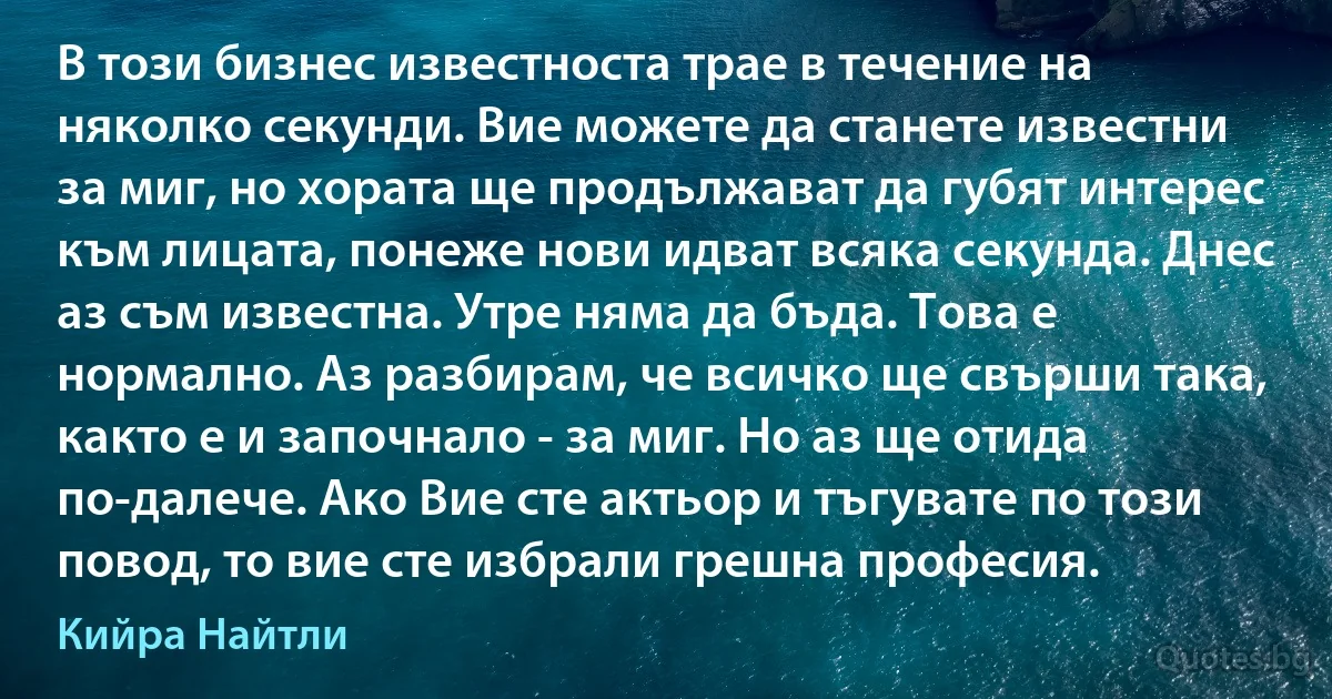 В този бизнес известноста трае в течение на няколко секунди. Вие можете да станете известни за миг, но хората ще продължават да губят интерес към лицата, понеже нови идват всяка секунда. Днес аз съм известна. Утре няма да бъда. Това е нормално. Аз разбирам, че всичко ще свърши така, както е и започнало - за миг. Но аз ще отида по-далече. Ако Вие сте актьор и тъгувате по този повод, то вие сте избрали грешна професия. (Кийра Найтли)