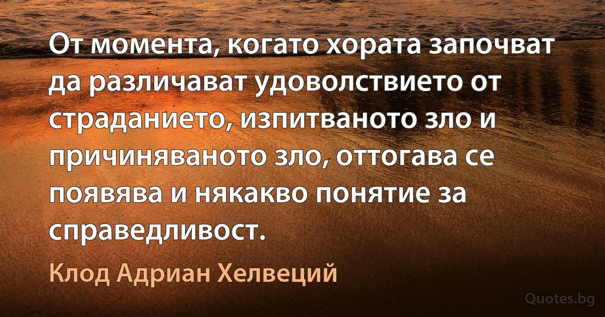 От момента, когато хората започват да различават удоволствието от страданието, изпитваното зло и причиняваното зло, оттогава се появява и някакво понятие за справедливост. (Клод Адриан Хелвеций)