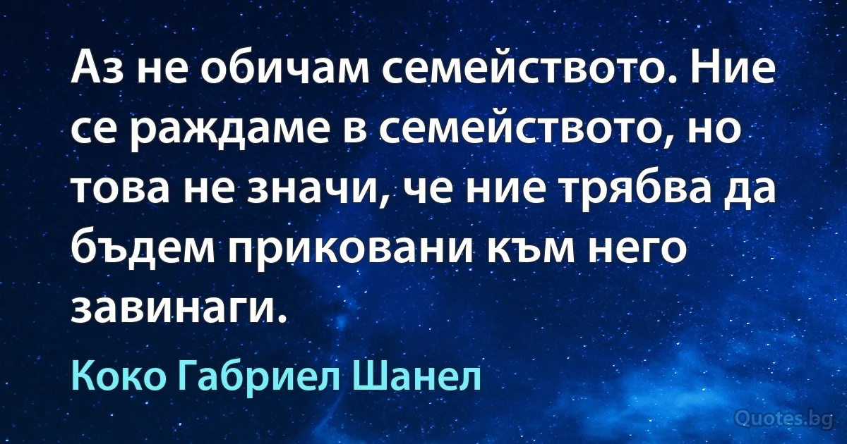 Аз не обичам семейството. Ние се раждаме в семейството, но това не значи, че ние трябва да бъдем приковани към него завинаги. (Коко Габриел Шанел)