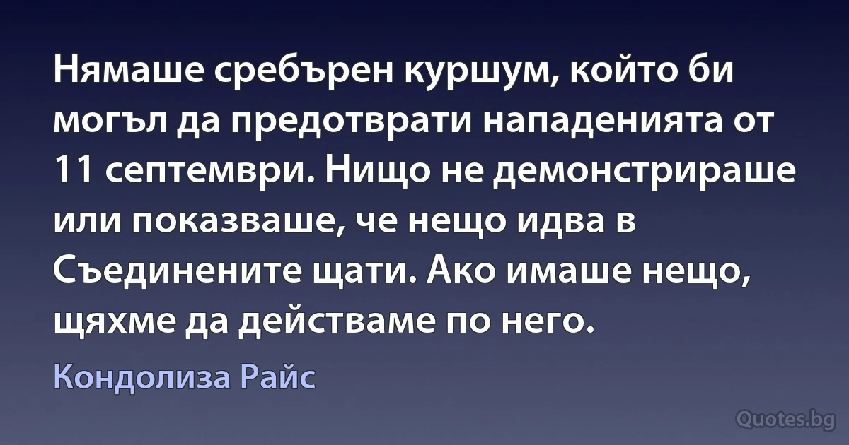 Нямаше сребърен куршум, който би могъл да предотврати нападенията от 11 септември. Нищо не демонстрираше или показваше, че нещо идва в Съединените щати. Ако имаше нещо, щяхме да действаме по него. (Кондолиза Райс)