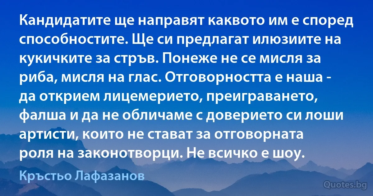 Кандидатите ще направят каквото им е според способностите. Ще си предлагат илюзиите на кукичките за стръв. Понеже не се мисля за риба, мисля на глас. Отговорността е наша - да открием лицемерието, преиграването, фалша и да не обличаме с доверието си лоши артисти, които не стават за отговорната роля на законотворци. Не всичко е шоу. (Кръстьо Лафазанов)