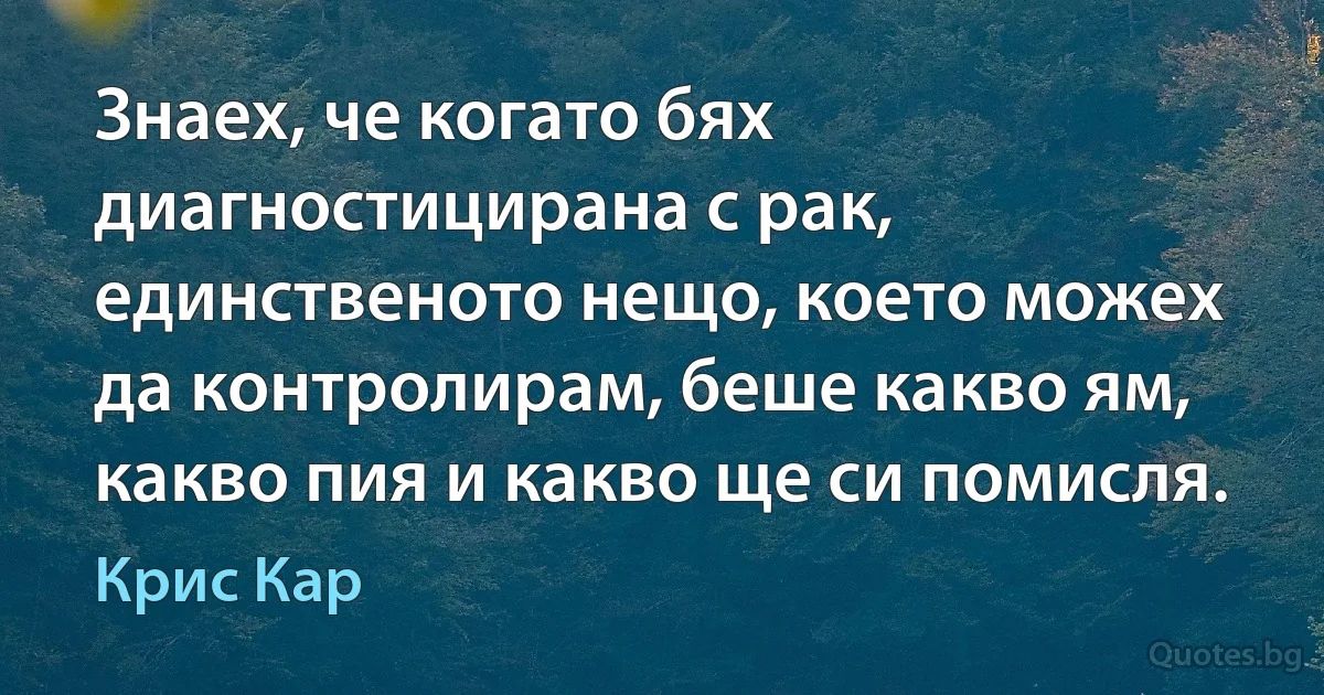 Знаех, че когато бях диагностицирана с рак, единственото нещо, което можех да контролирам, беше какво ям, какво пия и какво ще си помисля. (Крис Кар)