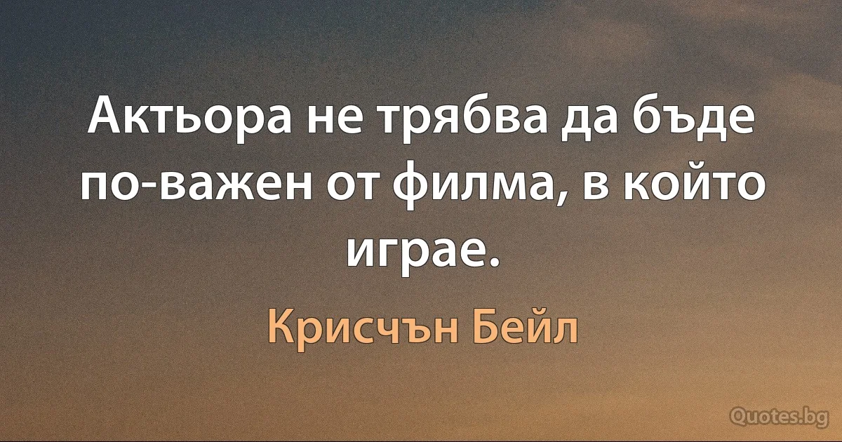 Актьора не трябва да бъде по-важен от филма, в който играе. (Крисчън Бейл)