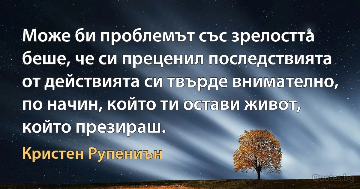 Може би проблемът със зрелостта беше, че си преценил последствията от действията си твърде внимателно, по начин, който ти остави живот, който презираш. (Кристен Рупениън)