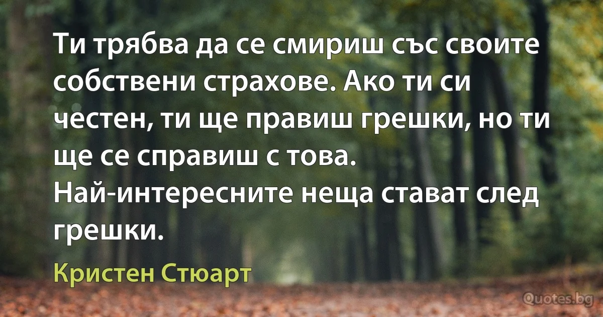 Ти трябва да се смириш със своите собствени страхове. Ако ти си честен, ти ще правиш грешки, но ти ще се справиш с това. Най-интересните неща стават след грешки. (Кристен Стюарт)