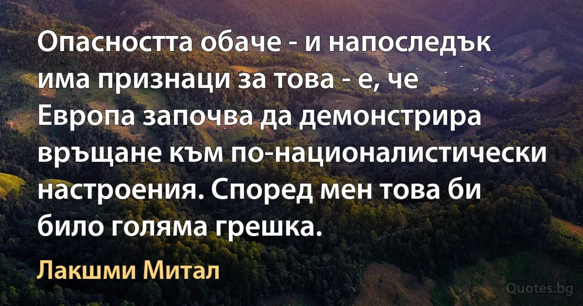 Опасността обаче - и напоследък има признаци за това - е, че Европа започва да демонстрира връщане към по-националистически настроения. Според мен това би било голяма грешка. (Лакшми Митал)