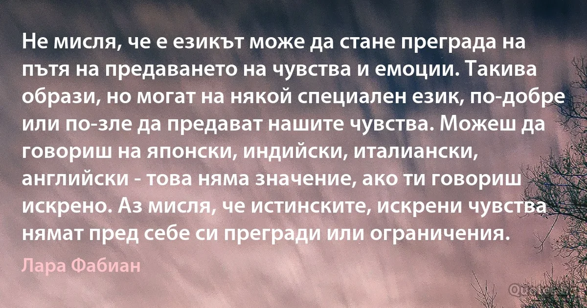 Не мисля, че е езикът може да стане преграда на пътя на предаването на чувства и емоции. Такива образи, но могат на някой специален език, по-добре или по-зле да предават нашите чувства. Можеш да говориш на японски, индийски, италиански, английски - това няма значение, ако ти говориш искрено. Аз мисля, че истинските, искрени чувства нямат пред себе си прегради или ограничения. (Лара Фабиан)