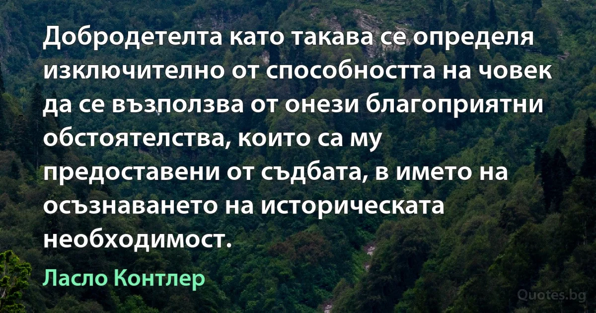 Добродетелта като такава се определя изключително от способността на човек да се възползва от онези благоприятни обстоятелства, които са му предоставени от съдбата, в името на осъзнаването на историческата необходимост. (Ласло Контлер)