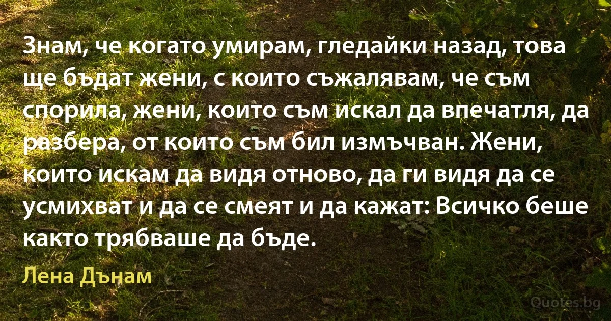 Знам, че когато умирам, гледайки назад, това ще бъдат жени, с които съжалявам, че съм спорила, жени, които съм искал да впечатля, да разбера, от които съм бил измъчван. Жени, които искам да видя отново, да ги видя да се усмихват и да се смеят и да кажат: Всичко беше както трябваше да бъде. (Лена Дънам)