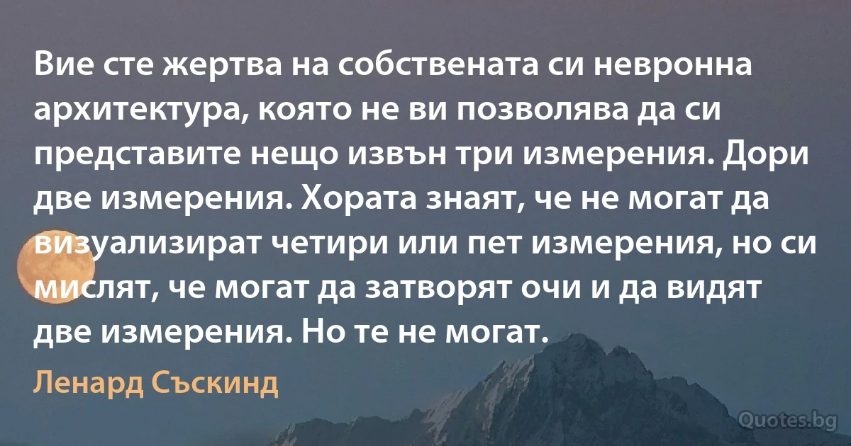 Вие сте жертва на собствената си невронна архитектура, която не ви позволява да си представите нещо извън три измерения. Дори две измерения. Хората знаят, че не могат да визуализират четири или пет измерения, но си мислят, че могат да затворят очи и да видят две измерения. Но те не могат. (Ленард Съскинд)