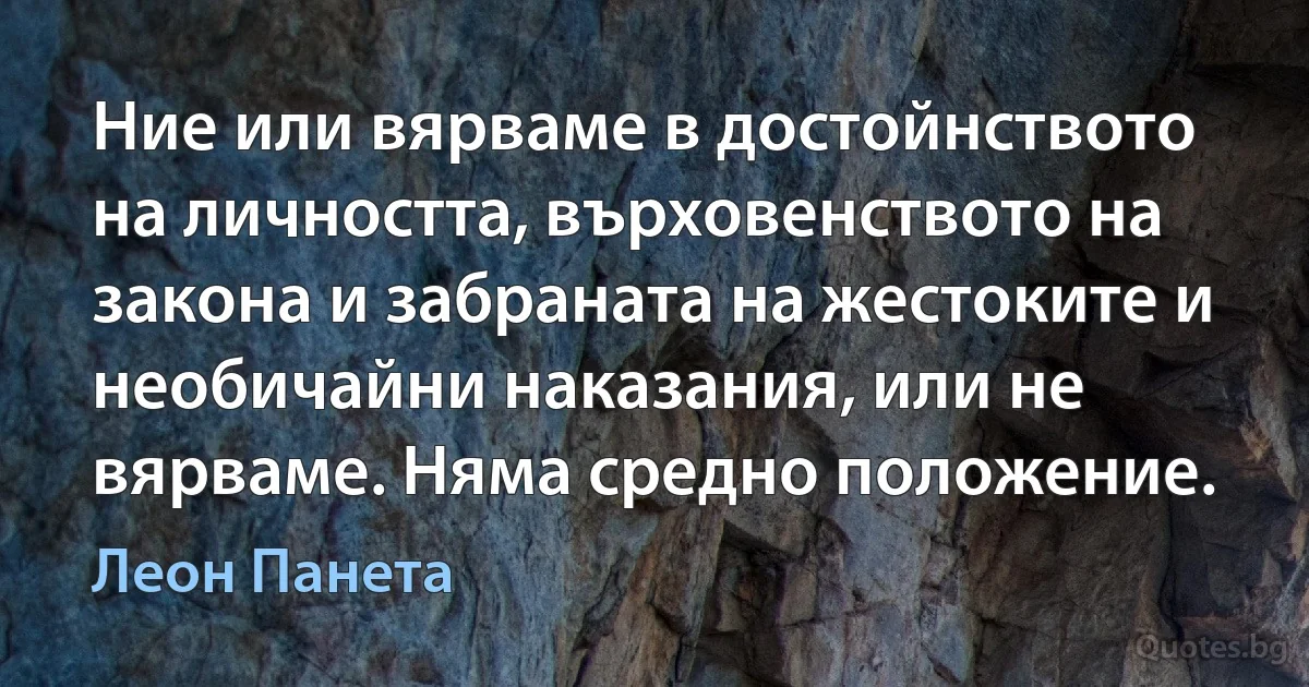 Ние или вярваме в достойнството на личността, върховенството на закона и забраната на жестоките и необичайни наказания, или не вярваме. Няма средно положение. (Леон Панета)