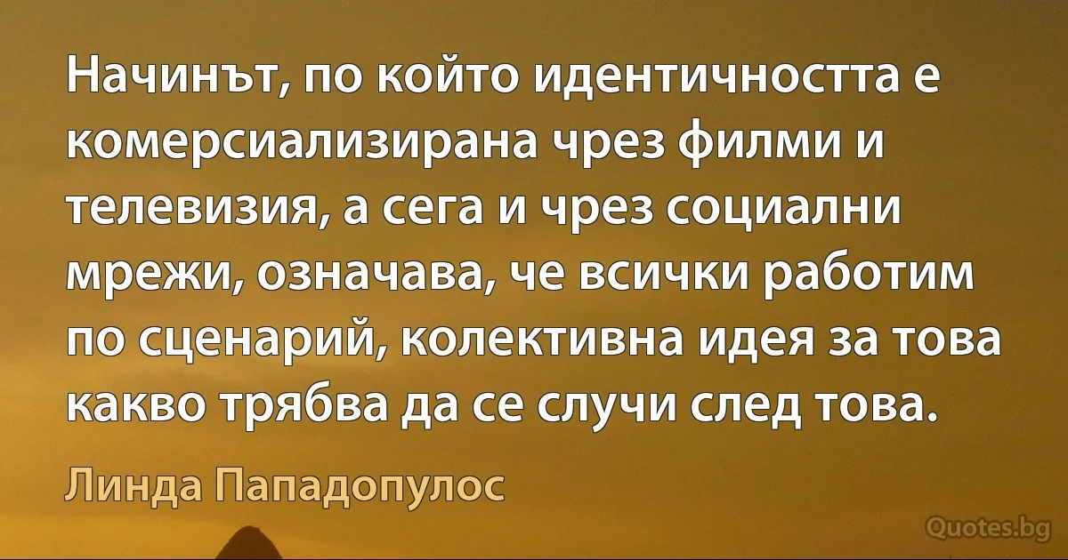 Начинът, по който идентичността е комерсиализирана чрез филми и телевизия, а сега и чрез социални мрежи, означава, че всички работим по сценарий, колективна идея за това какво трябва да се случи след това. (Линда Пападопулос)