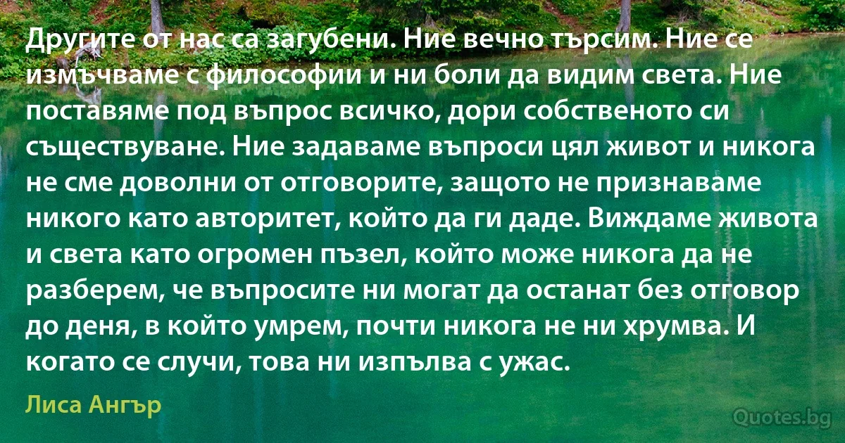 Другите от нас са загубени. Ние вечно търсим. Ние се измъчваме с философии и ни боли да видим света. Ние поставяме под въпрос всичко, дори собственото си съществуване. Ние задаваме въпроси цял живот и никога не сме доволни от отговорите, защото не признаваме никого като авторитет, който да ги даде. Виждаме живота и света като огромен пъзел, който може никога да не разберем, че въпросите ни могат да останат без отговор до деня, в който умрем, почти никога не ни хрумва. И когато се случи, това ни изпълва с ужас. (Лиса Ангър)