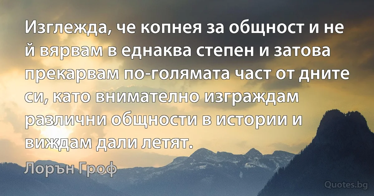 Изглежда, че копнея за общност и не й вярвам в еднаква степен и затова прекарвам по-голямата част от дните си, като внимателно изграждам различни общности в истории и виждам дали летят. (Лорън Гроф)