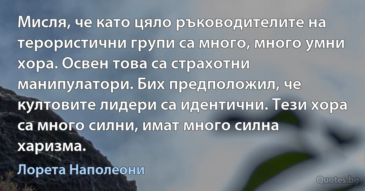 Мисля, че като цяло ръководителите на терористични групи са много, много умни хора. Освен това са страхотни манипулатори. Бих предположил, че култовите лидери са идентични. Тези хора са много силни, имат много силна харизма. (Лорета Наполеони)