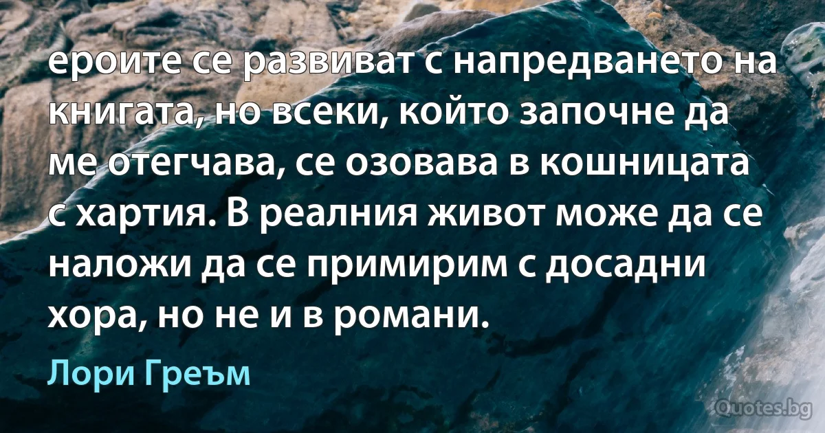 ероите се развиват с напредването на книгата, но всеки, който започне да ме отегчава, се озовава в кошницата с хартия. В реалния живот може да се наложи да се примирим с досадни хора, но не и в романи. (Лори Греъм)