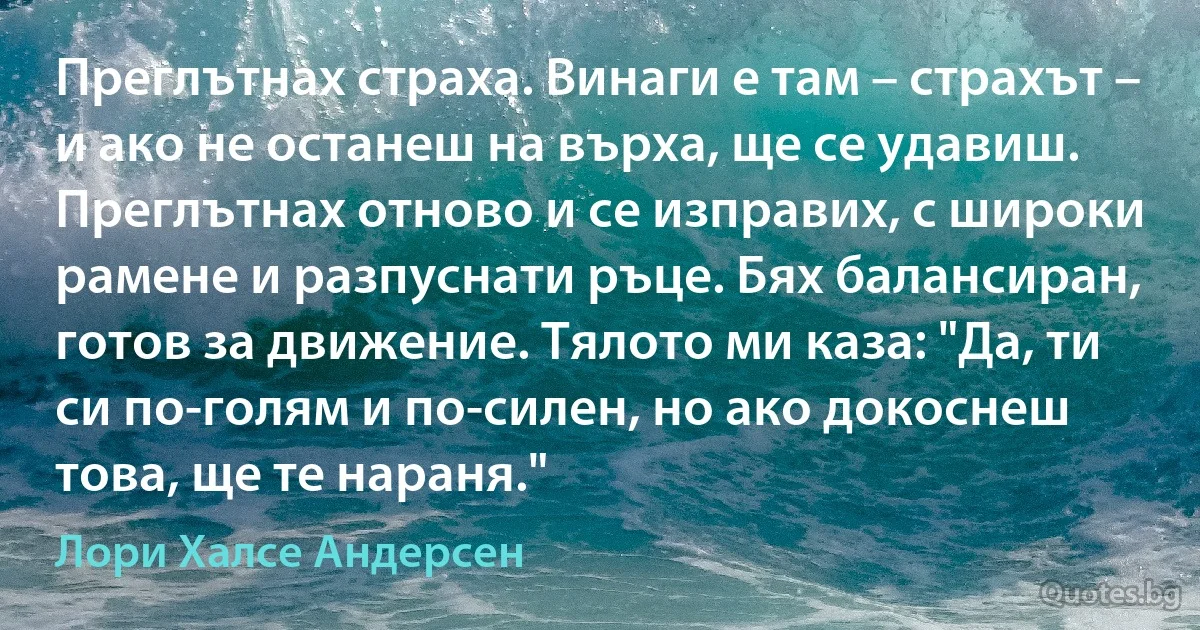 Преглътнах страха. Винаги е там – страхът – и ако не останеш на върха, ще се удавиш. Преглътнах отново и се изправих, с широки рамене и разпуснати ръце. Бях балансиран, готов за движение. Тялото ми каза: "Да, ти си по-голям и по-силен, но ако докоснеш това, ще те нараня." (Лори Халсе Андерсен)