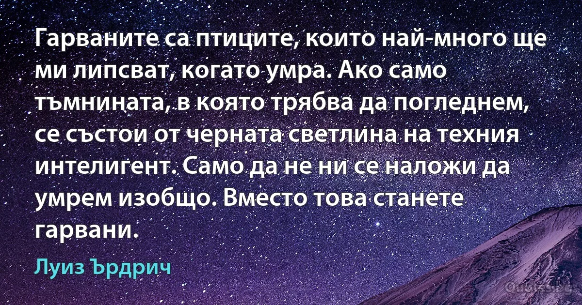 Гарваните са птиците, които най-много ще ми липсват, когато умра. Ако само тъмнината, в която трябва да погледнем, се състои от черната светлина на техния интелигент. Само да не ни се наложи да умрем изобщо. Вместо това станете гарвани. (Луиз Ърдрич)