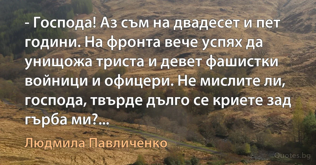 - Господа! Аз съм на двадесет и пет години. На фронта вече успях да унищожа триста и девет фашистки войници и офицери. Не мислите ли, господа, твърде дълго се криете зад гърба ми?... (Людмила Павличенко)