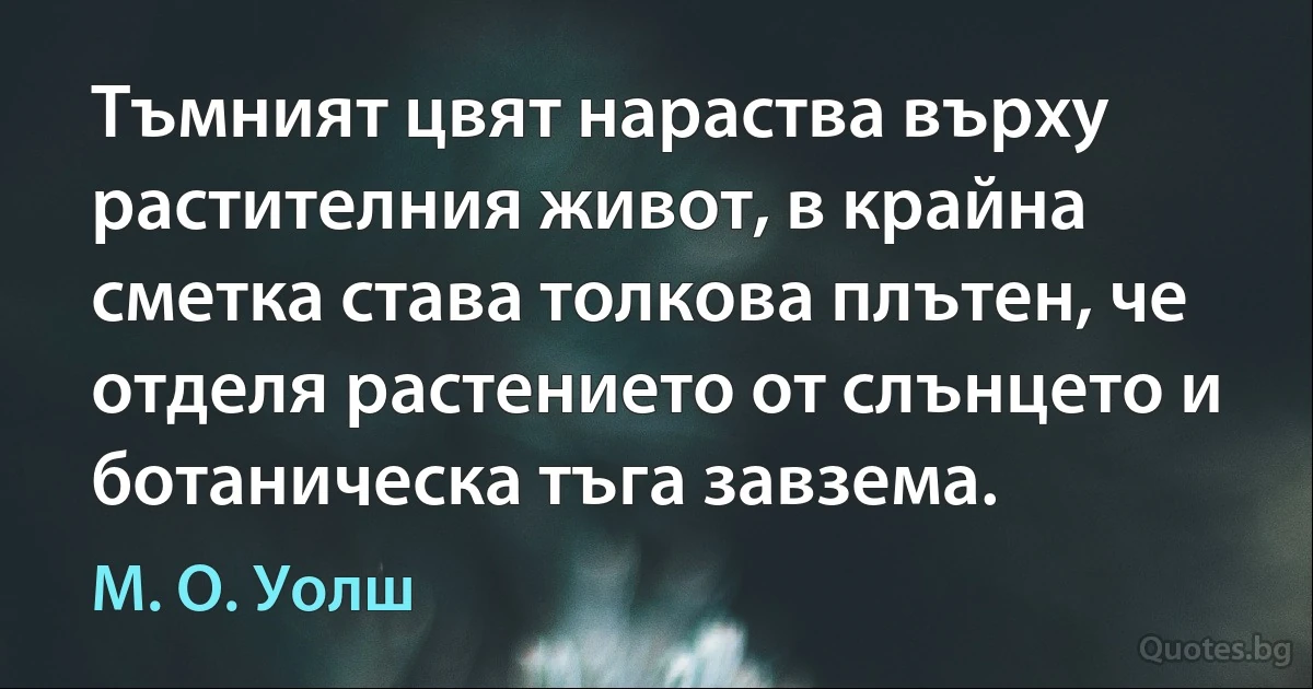 Тъмният цвят нараства върху растителния живот, в крайна сметка става толкова плътен, че отделя растението от слънцето и ботаническа тъга завзема. (М. О. Уолш)