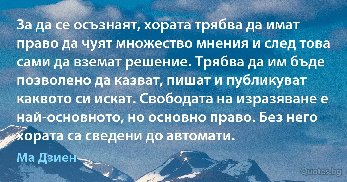 За да се осъзнаят, хората трябва да имат право да чуят множество мнения и след това сами да вземат решение. Трябва да им бъде позволено да казват, пишат и публикуват каквото си искат. Свободата на изразяване е най-основното, но основно право. Без него хората са сведени до автомати. (Ма Дзиен)