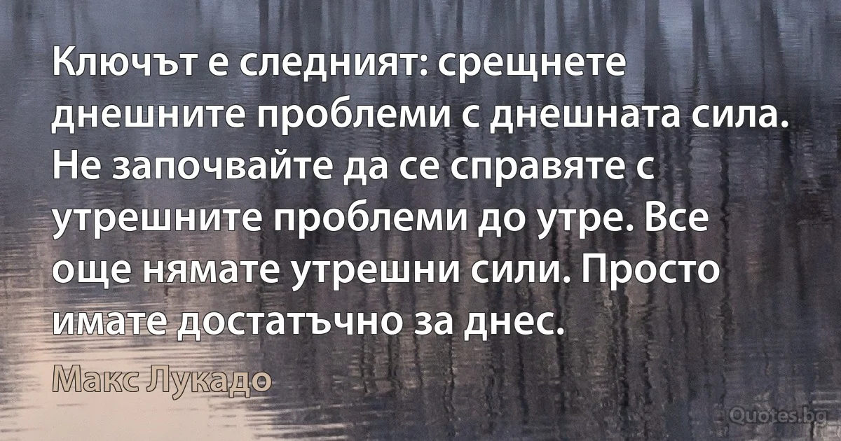 Ключът е следният: срещнете днешните проблеми с днешната сила. Не започвайте да се справяте с утрешните проблеми до утре. Все още нямате утрешни сили. Просто имате достатъчно за днес. (Макс Лукадо)