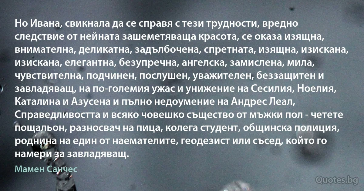 Но Ивана, свикнала да се справя с тези трудности, вредно следствие от нейната зашеметяваща красота, се оказа изящна, внимателна, деликатна, задълбочена, спретната, изящна, изискана, изискана, елегантна, безупречна, ангелска, замислена, мила, чувствителна, подчинен, послушен, уважителен, беззащитен и завладяващ, на по-големия ужас и унижение на Сесилия, Ноелия, Каталина и Азусена и пълно недоумение на Андрес Леал, Справедливостта и всяко човешко същество от мъжки пол - четете пощальон, разносвач на пица, колега студент, общинска полиция, роднина на един от наемателите, геодезист или съсед, който го намери за завладяващ. (Мамен Санчес)