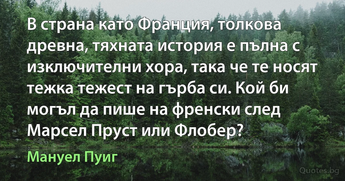 В страна като Франция, толкова древна, тяхната история е пълна с изключителни хора, така че те носят тежка тежест на гърба си. Кой би могъл да пише на френски след Марсел Пруст или Флобер? (Мануел Пуиг)