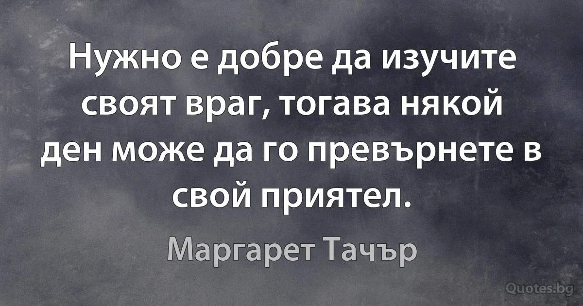 Нужно е добре да изучите своят враг, тогава някой ден може да го превърнете в свой приятел. (Маргарет Тачър)