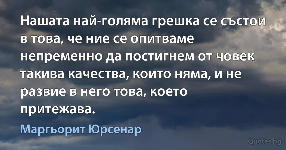 Нашата най-голяма грешка се състои в това, че ние се опитваме непременно да постигнем от човек такива качества, които няма, и не развие в него това, което притежава. (Маргьорит Юрсенар)