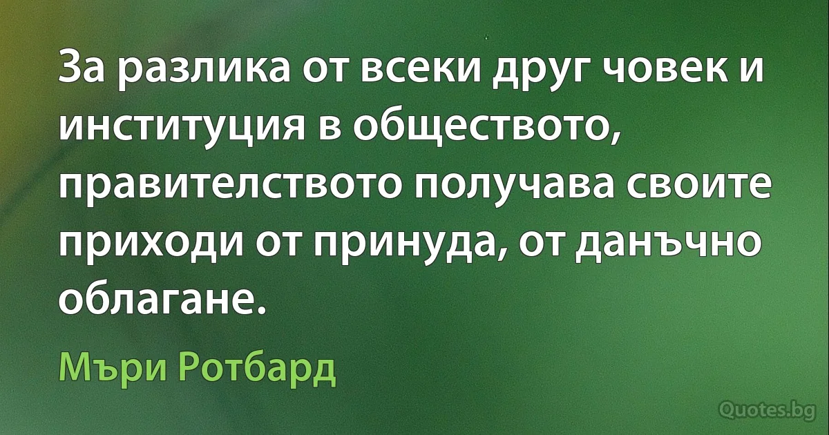 За разлика от всеки друг човек и институция в обществото, правителството получава своите приходи от принуда, от данъчно облагане. (Мъри Ротбард)