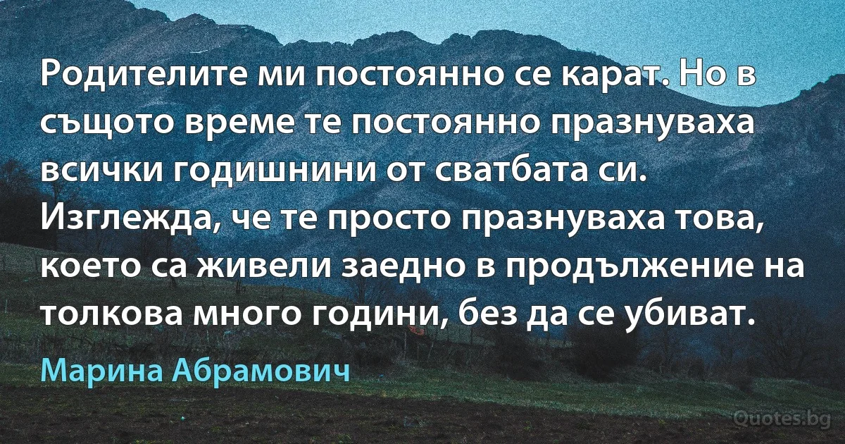 Родителите ми постоянно се карат. Но в същото време те постоянно празнуваха всички годишнини от сватбата си. Изглежда, че те просто празнуваха това, което са живели заедно в продължение на толкова много години, без да се убиват. (Марина Абрамович)