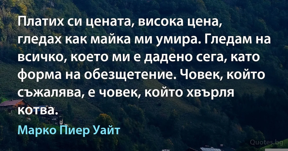 Платих си цената, висока цена, гледах как майка ми умира. Гледам на всичко, което ми е дадено сега, като форма на обезщетение. Човек, който съжалява, е човек, който хвърля котва. (Марко Пиер Уайт)