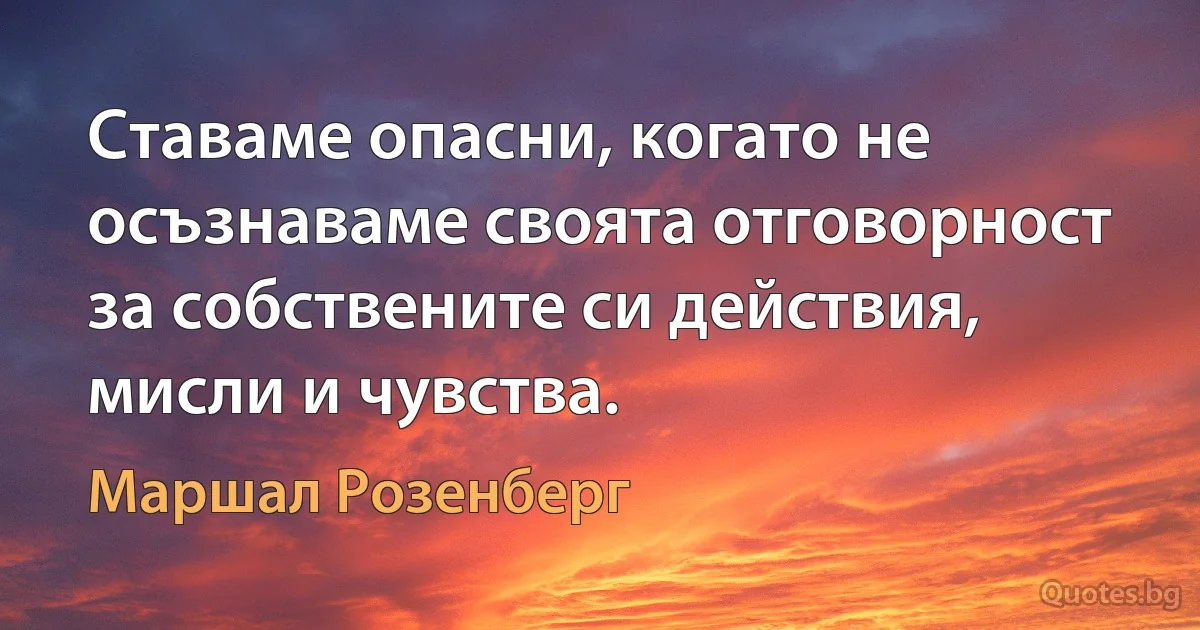 Ставаме опасни, когато не осъзнаваме своята отговорност за собствените си действия, мисли и чувства. (Маршал Розенберг)