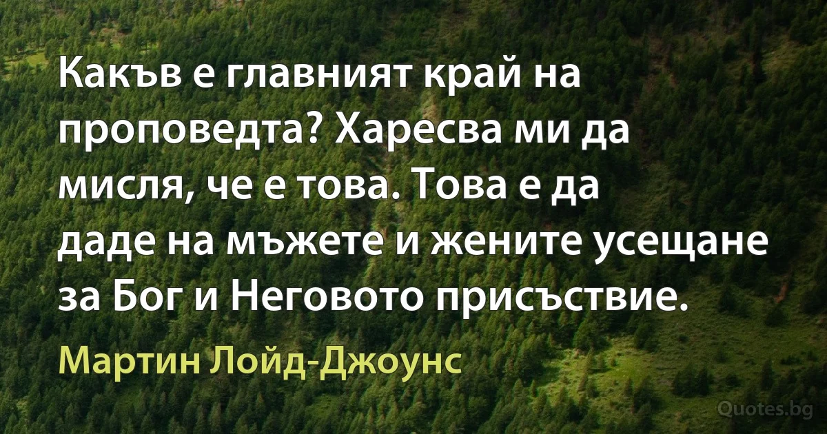 Какъв е главният край на проповедта? Харесва ми да мисля, че е това. Това е да даде на мъжете и жените усещане за Бог и Неговото присъствие. (Мартин Лойд-Джоунс)