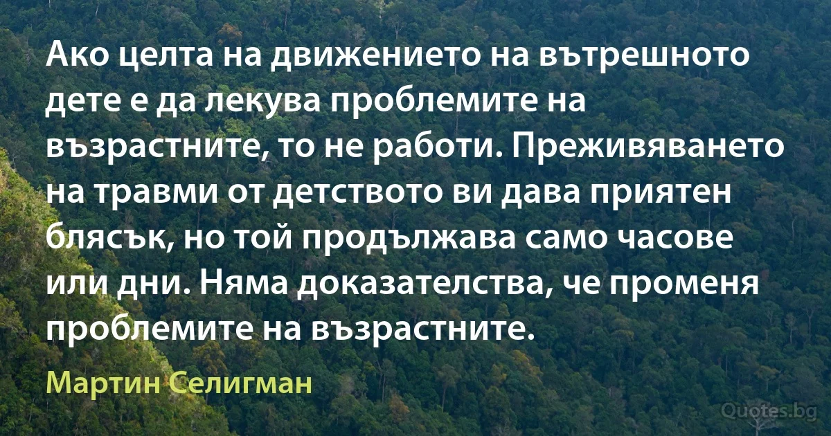 Ако целта на движението на вътрешното дете е да лекува проблемите на възрастните, то не работи. Преживяването на травми от детството ви дава приятен блясък, но той продължава само часове или дни. Няма доказателства, че променя проблемите на възрастните. (Мартин Селигман)