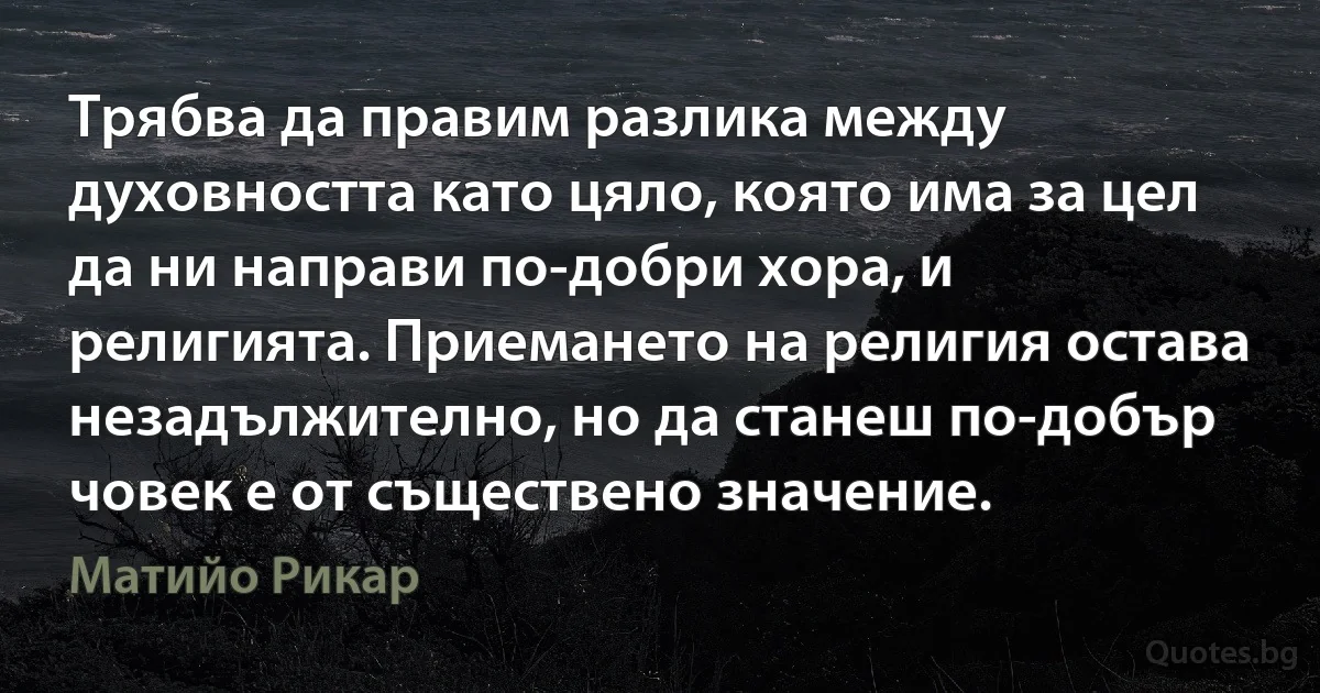 Трябва да правим разлика между духовността като цяло, която има за цел да ни направи по-добри хора, и религията. Приемането на религия остава незадължително, но да станеш по-добър човек е от съществено значение. (Матийо Рикар)