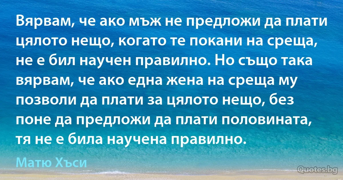 Вярвам, че ако мъж не предложи да плати цялото нещо, когато те покани на среща, не е бил научен правилно. Но също така вярвам, че ако една жена на среща му позволи да плати за цялото нещо, без поне да предложи да плати половината, тя не е била научена правилно. (Матю Хъси)