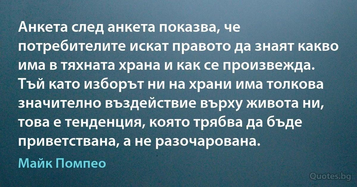 Анкета след анкета показва, че потребителите искат правото да знаят какво има в тяхната храна и как се произвежда. Тъй като изборът ни на храни има толкова значително въздействие върху живота ни, това е тенденция, която трябва да бъде приветствана, а не разочарована. (Майк Помпео)