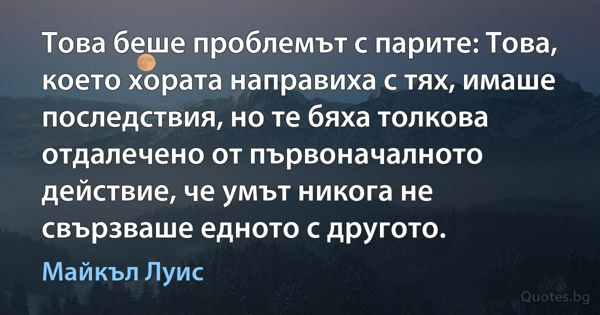 Това беше проблемът с парите: Това, което хората направиха с тях, имаше последствия, но те бяха толкова отдалечено от първоначалното действие, че умът никога не свързваше едното с другото. (Майкъл Луис)