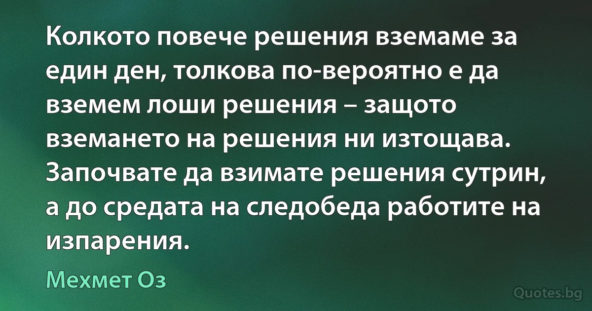 Колкото повече решения вземаме за един ден, толкова по-вероятно е да вземем лоши решения – защото вземането на решения ни изтощава. Започвате да взимате решения сутрин, а до средата на следобеда работите на изпарения. (Мехмет Оз)