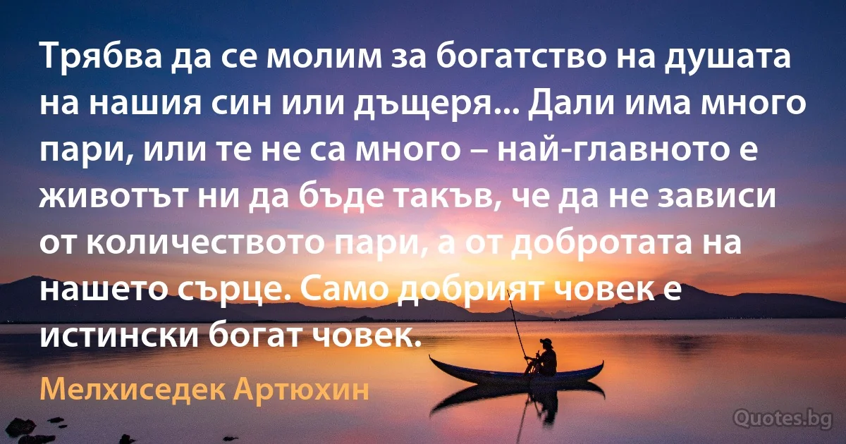 Трябва да се молим за богатство на душата на нашия син или дъщеря... Дали има много пари, или те не са много – най-главното е животът ни да бъде такъв, че да не зависи от количеството пари, а от добротата на нашето сърце. Само добрият човек е истински богат човек. (Мелхиседек Артюхин)