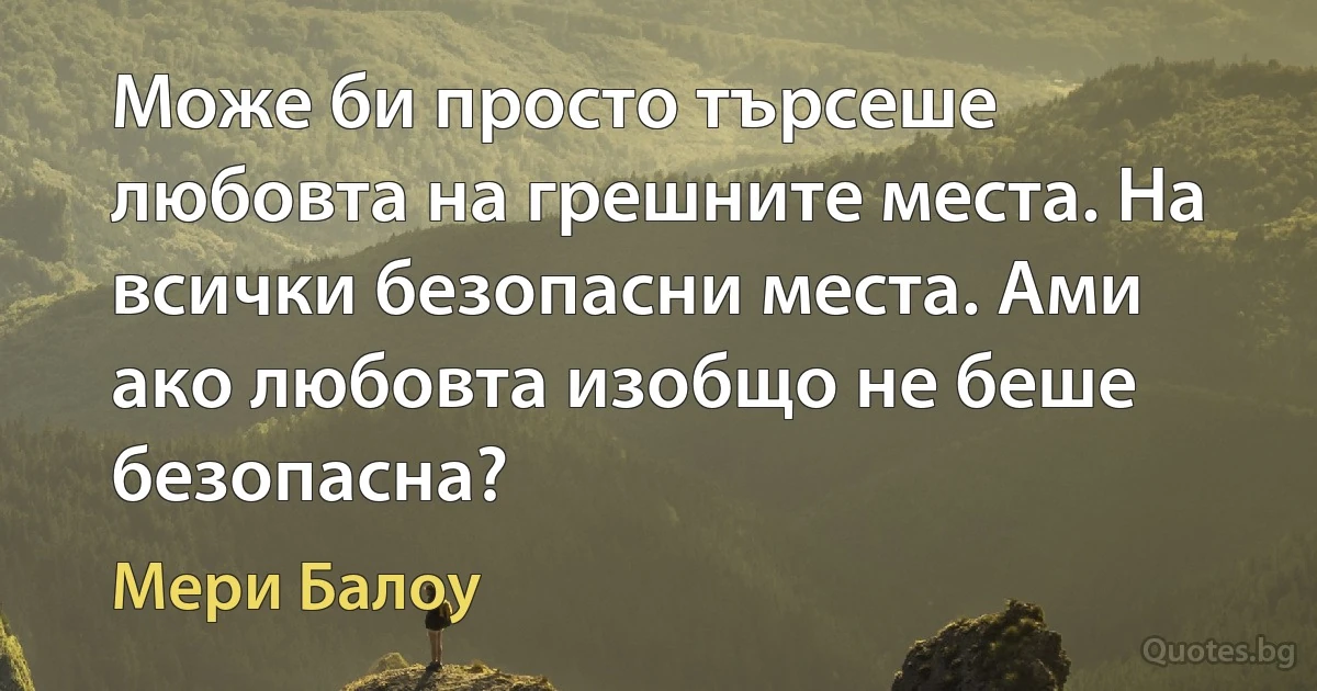 Може би просто търсеше любовта на грешните места. На всички безопасни места. Ами ако любовта изобщо не беше безопасна? (Мери Балоу)