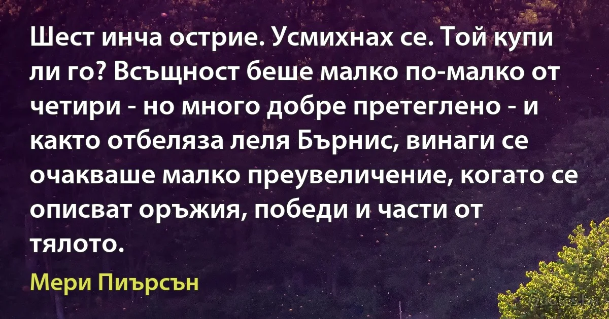 Шест инча острие. Усмихнах се. Той купи ли го? Всъщност беше малко по-малко от четири - но много добре претеглено - и както отбеляза леля Бърнис, винаги се очакваше малко преувеличение, когато се описват оръжия, победи и части от тялото. (Мери Пиърсън)