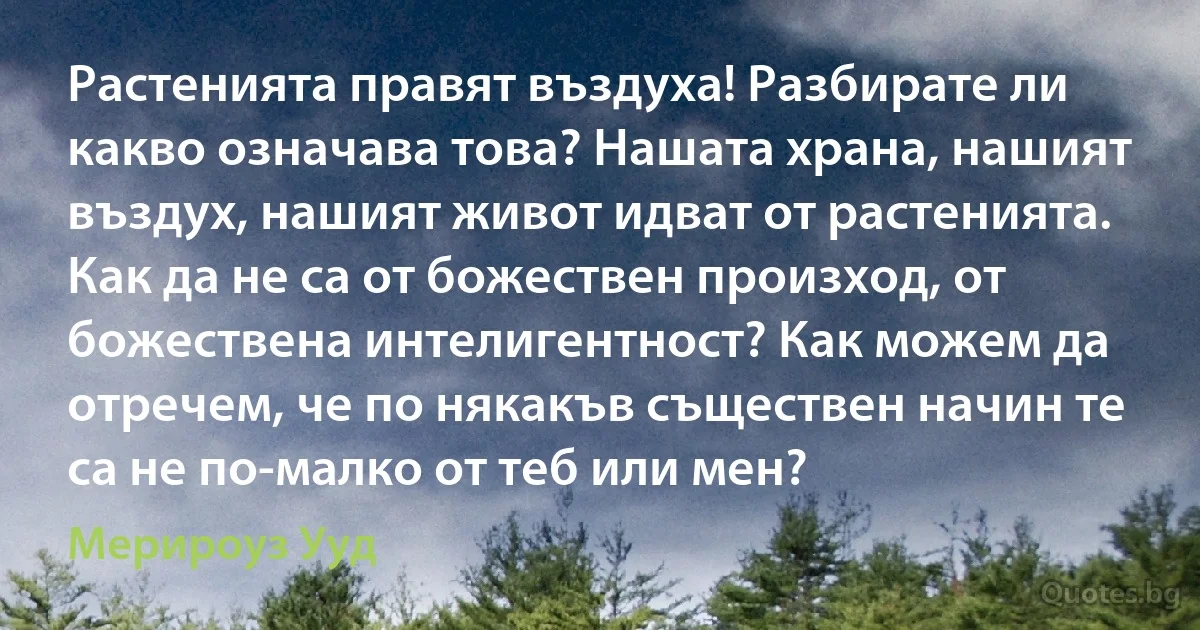 Растенията правят въздуха! Разбирате ли какво означава това? Нашата храна, нашият въздух, нашият живот идват от растенията. Как да не са от божествен произход, от божествена интелигентност? Как можем да отречем, че по някакъв съществен начин те са не по-малко от теб или мен? (Мерироуз Ууд)