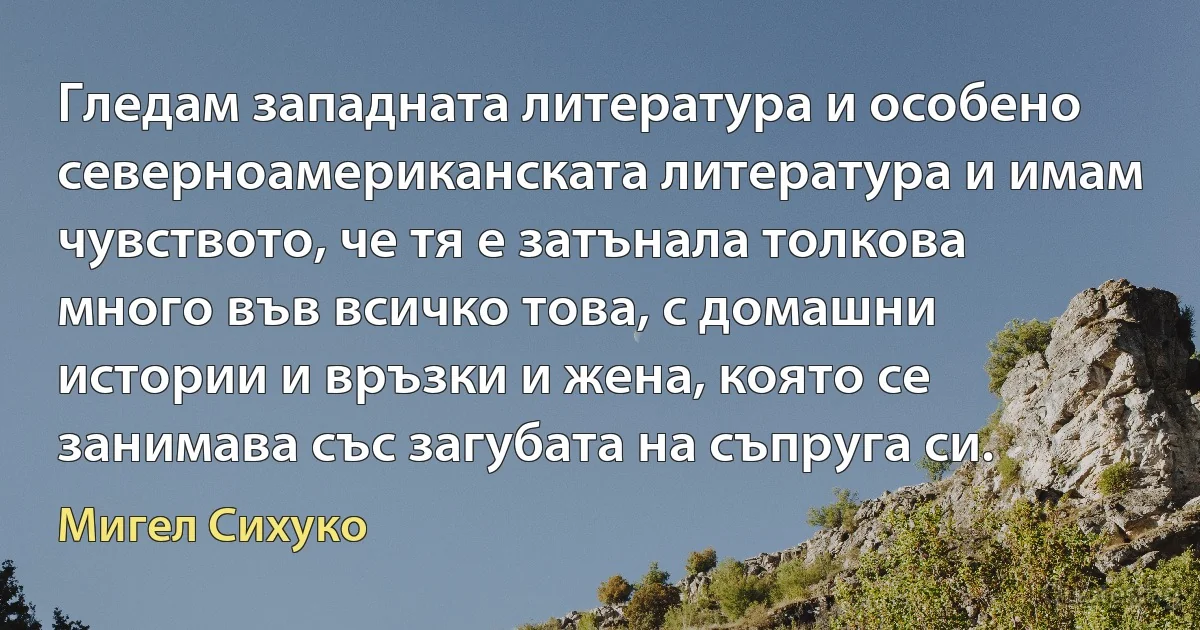 Гледам западната литература и особено северноамериканската литература и имам чувството, че тя е затънала толкова много във всичко това, с домашни истории и връзки и жена, която се занимава със загубата на съпруга си. (Мигел Сихуко)